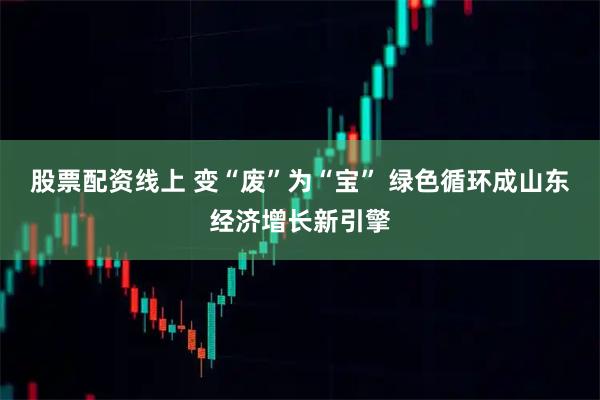 股票配资线上 变“废”为“宝” 绿色循环成山东经济增长新引擎