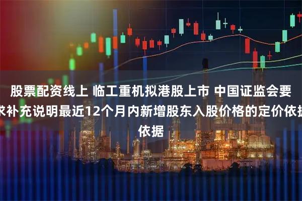股票配资线上 临工重机拟港股上市 中国证监会要求补充说明最近12个月内新增股东入股价格的定价依据