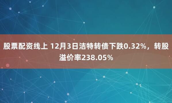股票配资线上 12月3日洁特转债下跌0.32%，转股溢价率238.05%