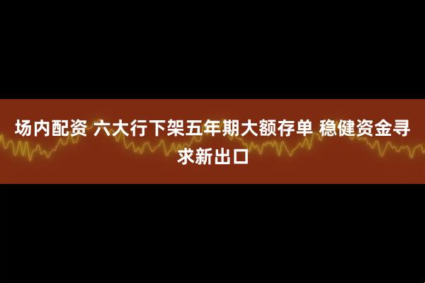 场内配资 六大行下架五年期大额存单 稳健资金寻求新出口
