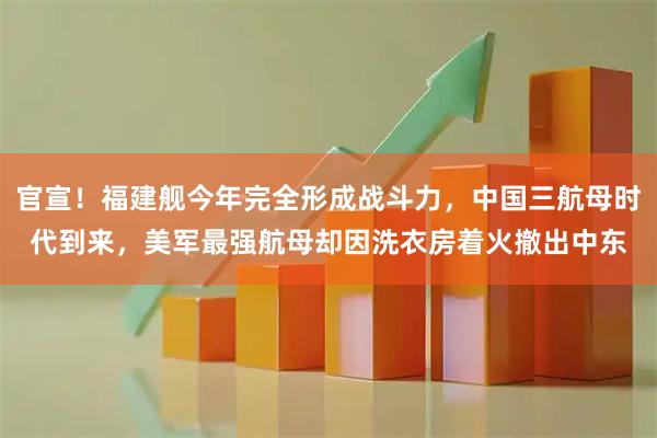 官宣！福建舰今年完全形成战斗力，中国三航母时代到来，美军最强航母却因洗衣房着火撤出中东